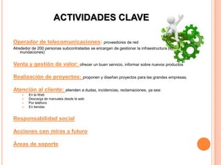 ACTIVIDADES CLAVE

Operador de telecomunicaciones: proveedores de red
Alrededor de 200 personas subcontratadas se encargan de gestionar la infraestructura (ej:
    inundaciones)


Venta y gestión de valor:             ofrecer un buen servicio, informar sobre nuevos productos


Realización de proyectos: proponen y diseñan proyectos para las grandes empresas.

Atención al cliente: atienden a dudas, incidencias, reclamaciones, ya sea:
       En la Web
       Descarga de manuales desde la web
       Por teléfono
       En tiendas


Responsabilidad social

Acciones con miras a futuro

Áreas de soporte
 