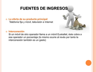 FUENTES DE INGRESOS

   La oferta de su producto principal
    Telefonía fija y móvil, televisión e Internet


   Interconexión
    Si un móvil de otro operador llama a un móvil Euskaltel, éste cobra a
    ese operador un porcentaje (lo mismo ocurre al revés por tanto la
    interconexión también es un gasto)
 