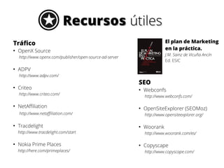 RecursosRecursos útilesútiles
Tráfico
●
OpenX Source
http://www.openx.com/publisher/open-source-ad-server
●
ADPV
http://www.adpv.com/
●
Criteo
http://www.criteo.com/
●
NetAffiliation
http://www.netaffiliation.com/
●
Tracdelight
http://www.tracdelight.com/start
●
Nokia Prime Places
http://here.com/primeplaces/
SEO
●
Webconfs
http://www.webconfs.com/
●
OpenSiteExplorer (SEOMoz)
http://www.opensiteexplorer.org/
●
Woorank
http://www.woorank.com/es/
●
Copyscape
http://www.copyscape.com/
El plan de Marketing
en la práctica.
J.M. Sainz de Vicuña Ancín
Ed. ESIC
 