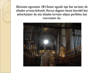 Ekinozio egunetan 18:15etan eguzki izpi bat sartzen da
elizako arrosa-leihotik. Korua dagoen beste borobil bat
zeharkatzen du eta elizako lurrean elipse perfektu bat
marrazten du.
 