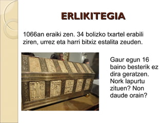 ERLIKITEGIAERLIKITEGIA
Gaur egun 16
baino besterik ez
dira geratzen.
Nork lapurtu
zituen? Non
daude orain?
1066an eraiki zen. 34 bolizko txartel erabili
ziren, urrez eta harri bitxiz estalita zeuden.
 