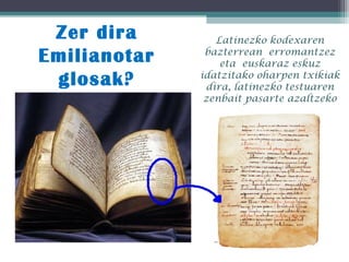 Zer dira
Emilianotar
glosak?
Latinezko kodexaren
bazterrean erromantzez
eta euskaraz eskuz
idatzitako oharpen txikiak
dira, latinezko testuaren
zenbait pasarte azaltzeko
 