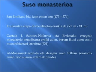  San Emiliano bizi izan omen zen (473 – 574)
 Eraikuntza etapa desberdinetan eraikia da (VI. m - XI. m)
 Gartzia I. Santxez Nafarroa eta Errioxako erregeak
monasterio beneditarra eraiki zuen, bertan ikusi zuen estilo
mozarabiarrari jarraituz (931) 
 Al-Mansurrek arpilatu eta desegin zuen 1002an. (oraindik
eman zion suaren aztarnak daude)
 