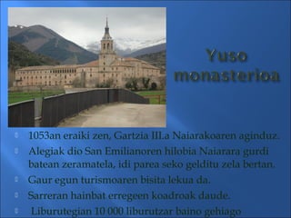  1053an eraiki zen, Gartzia III.a Naiarakoaren aginduz.
 Alegiak dio San Emilianoren hilobia Naiarara gurdi
batean zeramatela, idi parea seko gelditu zela bertan.
 Gaur egun turismoaren bisita lekua da.
 Sarreran hainbat erregeen koadroak daude.
 Liburutegian 10 000 liburutzar baino gehiago
 