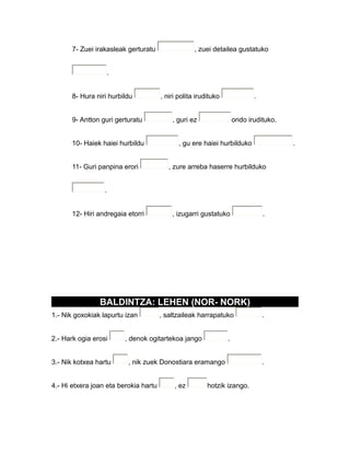 7- Zuei irakasleak gerturatu , zuei detailea gustatuko
.
8- Hura niri hurbildu , niri polita irudituko .
9- Antton guri gerturatu , guri ez ondo irudituko.
10- Haiek haiei hurbildu , gu ere haiei hurbilduko .
11- Guri panpina erori , zure arreba haserre hurbilduko
.
12- Hiri andregaia etorri , izugarri gustatuko .
BALDINTZA: LEHEN (NOR- NORK)
1.- Nik goxokiak lapurtu izan , saltzaileak harrapatuko .
2.- Hark ogia erosi , denok ogitartekoa jango .
3.- Nik kotxea hartu , nik zuek Donostiara eramango .
4.- Hi etxera joan eta berokia hartu , ez hotzik izango.
 