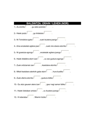 BALDINTZA: ORAIN / LEHEN (NOR)
1.- Zu eroriko , gu asko poztuko .
2.- Haiek poztu , gu tristatuko .
3.- Ni Txindokira igoko , zuek ikustera joango .
4.- Ama erosketak egitera joan , zuek nire etxera etorriko .
5.- Ni gosetuta egongo , erosketak egitera joango .
6.- Haiek ibilaldira etorri izan , zu oso gustura egongo .
7.- Zuek ordiziarrak izan , ikastolara etorriko .
8.- Mikel ikastolara aterkirik gabe etorri , hura bustiko .
9.- Zuek afarira etorriko , gustura ibiliko .
10.- Gu atzo gauean atera izan , gaur nagi samar ibiliko .
11.- Haiek futbolean arituko , zu ikustera joango .
12.- Hi aberatsa , Miamin biziko .
 