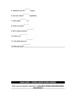 5- Xabierrek ezin lor erlojua.
6- Zuk ezin irabaz txapelketa.
7- Nork salba ni ?
8- Amak Jon jasan .
9- Nik hi etxera eraman .
10- Zuek ni jo .
11- Guk pilota eskuz jo .
12- Nik zuek busti .
AHALERA: LEHEN (NOR-NORI-NORK)
Bete hutsunea dagokion adizkiarekin: AHALERA LEHENA NOR-NORI-NORK
(ziezadakeen)
 