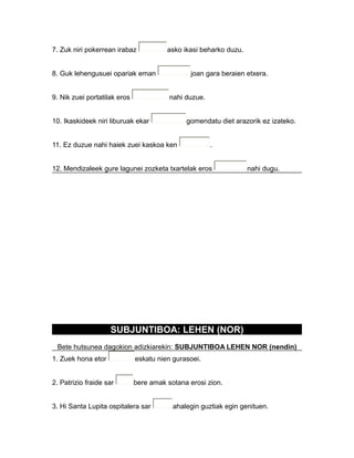 7. Zuk niri pokerrean irabaz asko ikasi beharko duzu.
8. Guk lehengusuei opariak eman joan gara beraien etxera.
9. Nik zuei portatilak eros nahi duzue.
10. Ikaskideek niri liburuak ekar gomendatu diet arazorik ez izateko.
11. Ez duzue nahi haiek zuei kaskoa ken .
12. Mendizaleek gure lagunei zozketa txartelak eros nahi dugu.
SUBJUNTIBOA: LEHEN (NOR)
Bete hutsunea dagokion adizkiarekin: SUBJUNTIBOA LEHEN NOR (nendin)
1. Zuek hona etor eskatu nien gurasoei.
2. Patrizio fraide sar bere amak sotana erosi zion.
3. Hi Santa Lupita ospitalera sar ahalegin guztiak egin genituen.
 