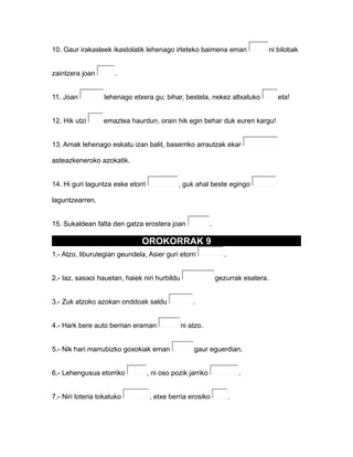 10. Gaur irakasleek ikastolatik lehenago irteteko baimena eman ni bilobak
zaintzera joan .
11. Joan lehenago etxera gu; bihar, bestela, nekez altxatuko eta!
12. Hik utzi emaztea haurdun, orain hik egin behar duk euren kargu!
13. Amak lehenago eskatu izan balit, baserriko arrautzak ekar
asteazkeneroko azokatik.
14. Hi guri laguntza eske etorri , guk ahal beste egingo
laguntzearren.
15. Sukaldean falta den gatza erostera joan .
OROKORRAK 9
1.- Atzo, liburutegian geundela, Asier guri etorri .
2.- Iaz, sasaoi hauetan, haiek niri hurbildu gezurrak esatera.
3.- Zuk atzoko azokan onddoak saldu .
4.- Hark bere auto berrian eraman ni atzo.
5.- Nik hari marrubizko goxokiak eman gaur eguerdian.
6.- Lehengusua etorriko , ni oso pozik jarriko .
7.- Niri loteria tokatuko , etxe berria erosiko .
 