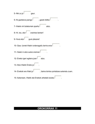 5- Nik zu jo gaur.
6- Ni gaztelura joango , gaizki ibiliko .
7- Iñakik niri bolalumak oparitu atzo.
8- Hi, txo, etor oraintxe bertan!
9- Hura etor gure plazara!
10- Gaur Jonek Iñakiri ordenagailu berria eros .
11- Haiek ni atzo autoz eraman .
12- Eneko igeri egitera joan atzo.
13- Atzo Iñakik Eneko jo .
14- Enekok ere Iñaki jo , baina txintxo portatzea aukeratu zuen.
15- Azkenean, Iñakik eta Enekok ariketak bukatu .
OROKORRAK 11
 
