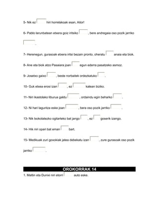 5- Nik ez hiri horrelakoak esan, Aitor!
6- Pablo larunbatean etxera goiz iritsiko , bere andregaia oso pozik jarriko
.
7- Herenegun, gurasoak etxera iritsi bezain pronto, oheratu anaia eta biok.
8- Ane eta biok atzo Pasaiara joan egun ederra pasatzeko asmoz.
9- Josetxo gaixo , beste norbaitek ordezkatuko .
10- Guk etxea erosi izan , ez kalean biziko.
11- Niri ikastolako liburua galdu , ordaindu egin beharko .
12- Ni hari laguntza eske joan , bera oso pozik jarriko .
13- Nik txokolatezko ogitarteko bat jango , ez goserik izango.
14- Hik niri opari bat eman bart.
15- Medikuak zuri goxokiak jatea debekatu izan , zure gurasoak oso pozik
jarriko .
OROKORRAK 14
1. Mattin eta Dunixi niri etorri auto eske.
 
