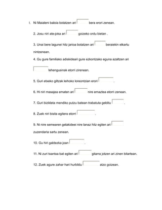 1. Ni Maialeni baloia botatzen ari bera erori zenean.
2. Josu niri ate-joka ari goizeko ordu bietan .
3. Unai bere lagunei hitz jarioa botatzen ari beraiekin elkartu
nintzenean.
4. Gu gure familiako adiskideari gure ezkontzako eguna azaltzen ari
lehengusinak etorri zirenean.
5. Guri etxeko giltzak leihoko loreontzian erori .
6. Hi niri masajea ematen ari nire emaztea etorri zenean.
7. Guri bizikleta mendiko putzu batean trabatuta gelditu .
8. Zuek niri bisita egitera etorri .
9. Ni nire semearen gelakideei nire lanaz hitz egiten ari
zuzendaria sartu zenean.
10. Gu hiri galdezka joan .
11. Ni zuri txantxa bat egiten ari gitarra jotzen ari zinen bitartean.
12. Zuek agure zahar hari hurbildu atzo goizean.
 