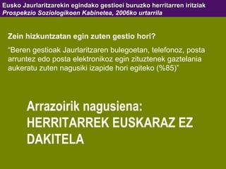 Eusko Jaurlaritzarekin egindako gestioei buruzko herritarren iritziak Prospekzio Soziologikoen Kabinetea, 2006ko urtarrila Zein hizkuntzatan egin zuten gestio hori? “ Beren gestioak Jaurlaritzaren bulegoetan, telefonoz, posta arruntez edo posta elektronikoz egin zituztenek gaztelania aukeratu zuten nagusiki izapide hori egiteko (%85)” Arrazoirik nagusiena: HERRITARREK EUSKARAZ EZ DAKITELA 