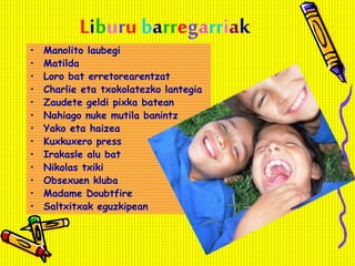 Liburu barregarriak
• Manolito laubegi
• Matilda
• Loro bat erretorearentzat
• Charlie eta txokolatezko lantegia
• Zaudete geldi pixka batean
• Nahiago nuke mutila banintz
• Yako eta haizea
• Kuxkuxero press
• Irakasle alu bat
• Nikolas txiki
• Obsexuen kluba
• Madame Doubtfire
• Saltxitxak eguzkipean
 