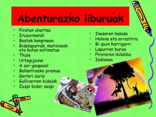 Abenturazko liburuak
• Piraten uhartea
• Iruzurmendi
• Bostak kanpinean
• Bidelapurrak, matxinoak
eta kutun estimatua
• Thule
• Urtegijauna
• A zer gaupasa!
• Ballantraeko premua
• Gerlari zuria
• Gulliverren bidaiak
• Zazpi bider zazpi
• Inesaren balada
• Helena eta arrastiria
• Bi ipuin harrigarri
• Lapurren burua
• Pirataren ibilaldia
• Indianoa
 