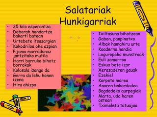 Salatariak
Hunkigarriak• 35 kilo esperantza
• Deborah hondartza
bakarti batean
• Urtebete itsasargian
• Kokodriloa ohe azpian
• Pijama marradunaz
jantzitako mutila
• Harri barruko bihotz
borrokak
• Kolosala izango da
• Gerra da leku honen
izena
• Hiru ahizpa
• Ixiltasuna bihotzean
• Gabon, panpinatxo
• Albak hamahiru urte
• Koaderno handia
• Logurepeko munstroak
• Euli zamorroa
• Eskua bete izar
• Xerazaderen gauak
• Ezekiel
• Karpeta morea
• Anaren bakardadea
• Bagdadeko aurpegiak
• Marta, uda haren
ostean
• Tximeleta tatuajea
 
