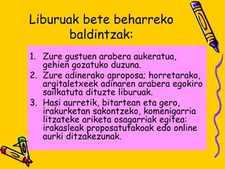 Liburuak bete beharreko
baldintzak:
1. Zure gustuen arabera aukeratua,
gehien gozatuko duzuna.
2. Zure adinerako aproposa; horretarako,
argitaletxeek adinaren arabera egokiro
sailkatuta dituzte liburuak.
3. Hasi aurretik, bitartean eta gero,
irakurketan sakontzeko, komenigarria
litzateke ariketa osagarriak egitea:
irakasleak proposatutakoak edo online
aurki ditzakezunak.
 