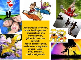 Abenturazko istorioak,
kontu beldurgarriak,
amodiozkoak eta
barregarriak,
jakinmina sortzen
dutenak,
hegan egiteko grina,
irudimenaz ezagutzeko
dragoi, lamia,
elfo, erraldoi…
izaki harrigarriak.
 