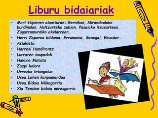 Liburu bidaiariak
• Mari ttipiaren abenturak: Gernikan, Mirandaolako
burdinolan, Holtzarteko zubian, Pasaiako itsasartean,
Zugarramurdiko akelarrean…
• Herri Zaporea bilduma: Errumania, Senegal, Ekuador…
• Asiakleta
• Harresi Handirantz
• Lurraren taupadak
• Hakuna Matata
• Zazpi kolore
• Urrezko triangelua
• Usoa.Lehen kanpamendua
• Usoa.Bidaia kilikagarria
• Xia Tenzine bidaia miresgarria
 