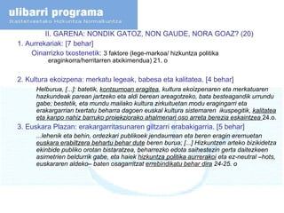 II. GARENA: NONDIK GATOZ, NON GAUDE, NORA GOAZ? (20) 1.  Aurrekariak: [7 behar] Oinarrizko txostenetik:  3 faktore (lege-markoa/ hizkuntza politika  eraginkorra/herritarren atxikimendua) 21. o 2. Kultura ekoizpena: merkatu legeak, babesa eta kalitatea. [4 behar] Helburua, [...]: batetik,  kontsumoan eragitea , kultura ekoizpenaren eta merkatuaren hazkundeak parean jartzeko eta aldi berean areagotzeko, bata besteagandik urrundu gabe; bestetik, eta mundu mailako kultura zirkuituetan modu eragingarri eta erakargarrian txertatu beharra dagoen euskal kultura sistemaren  ikuspegitik,  kalitatea eta kanpo nahiz barruko proiekziorako ahalmenari oso arreta berezia eskaintzea  24.o. 3. Euskara Plazan: erakargarritasunaren giltzarri erabakigarria. [5 behar] ...lehenik eta behin, ordezkari publikoek jendaurrean eta beren eragin eremuetan  euskara erabiltzera behartu behar dute  beren burua; [...] Hizkuntzen arteko bizikidetza ekinbide publiko orotan bistaratzea, beharrezko edota saihestezin gerta daitezkeen asimetrien beldurrik gabe, eta haiek  hizkuntza politika aurrerakoi  eta ez-neutral –hots, euskararen aldeko– baten osagarritzat  errebindikatu behar dira  24-25. o 