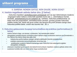 II. GARENA: NONDIK GATOZ, NON GAUDE, NORA GOAZ? 4. Inertzia negatiboak astindu behar dira. [2 behar] ... hizkuntza irizpideen  zentraltasunaren printzipioak  ezin du izan Administrazio moderno  eragingarri baten helburu orokorretik aparteko kontu bat. [...] Zentraltasun horrek, bestalde,  zeharkakotasuna ere eskatzen du , nahitaez, hizkuntza politikarentzat, ez baita inola ere proposatzen, zentraltasunaren izenean, gunean guneko hizkuntza politika isolatu bat, baizik eta gune orotan isla berezia eta profil zehatza izango duen hizkuntza politika bakar, orokor eta iraunkor bat.   26. o 5. Hizkuntza gaitasunaren ikuspegi komunikatiboa eta praktikoa (performatiboa) [3 behar]. aztertu beharra dago, era berean, euskararen “lan-merkaturako balioa” etengabeko prestakuntzaren printzipioa ekarri beharra dago euskararen eremura ere  [honetarako u hiru faktore lotu behar direla estu-estu dio]: trebakuntza performatiboa (zeregin zehatz praktikoekin loturiko prestakuntza) erabilera (parametro komunikatiboetan oinarritua) eta erabiltzearen poderioz bakarrik biziraungo duen hizkuntza bat erakargarria egiteko etengabeko ahalegina ebaluazio irizpideak guztiz-guztiz eta bakarrik komunikazio irizpideen arabera aplikatu behar dira euskarara hurbildu den oro hartu behar dugu euskalduntzat  