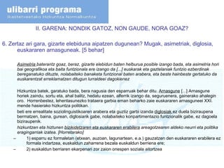 II. GARENA: NONDIK GATOZ, NON GAUDE, NORA GOAZ? 6.  Zertaz ari gara, gizarte elebiduna aipatzen dugunean? Mugak, asimetriak, diglosia, euskararen arnasguneak. [5 behar] Asimetria  baterantz goaz, beraz, gizarte elebidun baten helburua posible izango bada, eta asimetria hori bai geografikoa eta baita funtzionala ere izango da [...] euskarak eta gaztelaniak funtzio ezberdinak bereganatuko dituzte, nolabaiteko banaketa funtzional baten arabera, eta beste hainbeste gertatuko da euskarentzat erreklamatzen ditugun lurraldeei dagokienez Hizkuntza batek, garatuko bada, bera nagusia den esparruak behar ditu.  Arnasgune  [...] Arnasgune horiek zaindu, sortu eta, ahal balitz, hedatu ezean, alferrik izango da, seguruenera, gainerako ahalegin oro.  Horrenbestez, lehentasunezko trataera garbia eman beharko zaie euskararen arnasguneei XXI. mende hasierako hizkuntza politikan. beti ere errealitate soziolinguistikoaren arabera eta guztiz garbi izanda  diglosiak  ez duela biziraupena bermatzen, baina, gurean, diglosiarik gabe, nolabaiteko konpartimentazio funtzionalik gabe, ez dagoela biziraupenik. hizkuntzen eta hiztunen  bizikidetzaren eta euskararen erabilera  areagotzearen aldeko neurri eta politika eragingarriak izatea. [Horretarako] 1) esparru ez formaletan (etxean, auzoan, lagunartean, e.a.) gauzatzen den euskararen erabilera ez formala indartzea, euskaldun zaharrena bezala euskaldun berriena ere;  2) euskaldun berriaren ekarpenari zor zaion onespen soziala aitortzea 