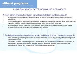II. GARENA: NONDIK GATOZ, NON GAUDE, NORA GOAZ? 7.  Herri-administrazioa, herritarren hizkuntza eskubideen zaintzan eredu.[3] Administrazio publikoak eredugarria izan behar du herritarren hizkuntza eskubideak bermatzeari dagokionez. Euskararen ezagutza egiaztatu duten langileek euskara lan hizkuntzatzat erabili behar dute, eta hori bi hizkuntza ofizialen erabilera arautuko duen inguru baten barruan lortu behar da. lehentasunetan lehena izango da toki guztietako Administrazio guztiek langile elebidunak izatea jendaurreko lehen harreman zuzena gauzatzen den tokietan 8. Euskalgintza publiko eta pribatuen arteko lankidetza. [behar 1, beharrizan ugari 4] Herri-aginteak, gizarte mugimenduak, elkarteak, enpresak, hau da, azpijokorik gabe ari diren guztiak behar ditu euskarak Lankidetza bermatu beharra dago, beraz, alde bietatik, eta, horretarako, ezinbesteko abiapuntua da euskalgintza guztien (instituzionala, soziala, politikoa, kulturala) zeregina elkarri aitortzea eta errespetatzea. Denak dira euskalgintza, den-denak dira beharrezkoak 