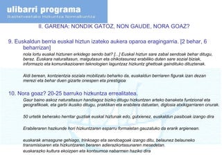 II. GARENA: NONDIK GATOZ, NON GAUDE, NORA GOAZ? 9.  Euskaldun berria euskal hiztun izateko aukera oparoa eragingarria. [2 behar, 6 beharrizan] nola lortu euskal hiztunen erkidego sendo bat? [...] Euskal hiztun sare zabal sendoak behar ditugu, beraz. Euskara naturaltasun, malgutasun eta ohikotasunez erabiliko duten sare sozial biziak, informazio eta komunikazioaren teknologien laguntzaz hizkuntz ghettoak gaindituko dituztenak. Aldi berean, kontzientzia soziala mobilizatu beharko da, euskaldun berriaren figurak izan dezan merezi eta behar duen gizarte onespen eta prestigioa 10. Nora goaz? 20-25 barruko hizkuntza errealitatea. Gaur baino askoz naturaltasun handiagoz biziko ditugu hizkuntzen arteko banaketa funtzional eta geografikoak, eta garbi ikusiko ditugu, praktikan eta erabilera datuetan, diglosia atxikigarriaren onurak. 50 urtetik beherako herritar guztiak euskal hiztunak edo, gutxienez, euskaldun pasiboak izango dira Erabileraren hazkunde hori hizkuntzaren esparru formaletan gauzatuko da erarik argienean. euskarak arnasgune gehiago, trinkoago eta sendoagoak izango ditu, belaunez belauneko transmisioaren eta hizkuntzaren beraren adierazkortasunaren mesedetan. euskarazko kultura ekoizpen eta kontsumoa nabarmen haziko dira 
