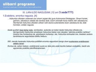 III. LAN-ILDO NAGUSIAK (12 orri  3 xede???) 1.Erabilera, erronka nagusia. [4] … hizkuntza ofizialen sistemak oso oinarri argiak ditu gure Autonomia Erkidegoan. Oinarri horiek, gainera, adostasun zabala eta sendoa dute; ezarri zirenetik hona indartu den adostasuna.  Herritarrak hizkuntza ofizialen artean nahi duena aukeratzeko duen askatasuna da, bide horretan, ardatz nagusia. ikasle guztiek  ikasi behar dute , ezinbestez, aukeratu ez duten beste hizkuntza ofiziala ere, derrigorrezko hezkuntza amaitzean hizkuntza bietan izan dezaten “jakintza praktiko nahikoa”. Aukera hau funtsezkoa da, gizartearen kohesioa  eta, hizkuntza kontuetan ere, ikasleen aukera berdintasuna segurtatzea baititu helburu XXI. mende hasierako hizkuntza politikak erronka nagusitzat izango duen  euskararen erabileraren aldeko lanari . Kontua da, azken batean, erabileraren auzia ez dela joko-zelai teoriko batean erabakiko, baizik eta eguneroko praktika planifikatuarenean.  
