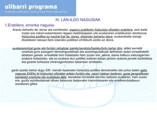 III. LAN-ILDO NAGUSIAK  1.Erabilera, erronka nagusia. Arautu beharko da, beraz eta ezinbestez,  esparru publikoko hizkuntza ofizialen erabilera , ezin baita inolaz ere eskari-eskaintzaren legeen baldintzapean utzi euskararen erabileraren etorkizuna.  Hizkuntza politika ez-neutral bat da, beraz, diseinatu beharko dena , euskarakalte izango litzatekeen laissez-faire izaerako politikari zirrikiturik utziko ez diona  euskararentzat gune eta funtzio zehatzak zaindu/sendotu/hedatu/lortu behar dira , aldez aurretik onartuta gure ezaugarri demolinguistikoak eta soziolinguistikoak definitzen duten errealitatetik abiatzen garela, errealitate hori hobetzeko hain zuzen ere, jakina, baina helburu eskuragarrien arabera hobetzeko, eta ez euskara ikur politiko soilaren tokian jartzen dutenei jarraiki bizikidetza eta gizarte kohesioa intransigentziaren labarrean amiltzeko. garbi azaldu behar dugu XXI. mende hasierako hizkuntza politika demokratiko eta zuhur baten  gako nagusia EAEko bi hizkuntza ofizialen arteko funtzio eta, neurri batean bederen, gune geografikoen banaketa onartzea eta sustatzea dela , banaketa horretatik etorriko baitzaio euskarari, hain zuzen ere, guztiz ezinbestekoak dituen belaunez belauneko transmisioaren eta erreferentzialtasun sozialaren giltza 