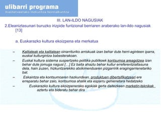 III. LAN-ILDO NAGUSIAK  2.Eleaniztasunari buruzko irizpide funtzional berriaren araberako lan-ildo nagusiak [13] a. Euskarazko kultura ekoizpena eta merkatua Kalitateak eta kalitatean  oinarrituriko arriskuak izan behar dute herri-aginteen iparra, euskal kulturgintza babesterakoan. Euskal kultura sistema suspertzeko politika publikoek  kontsumoa areagotzea  izan behar dute jomuga nagusi […] Ez baita ahaztu behar kultur erreferentzialtasuna dela, hain zuzen, hizkuntzarekiko atxikimenduaren pizgarririk eragingarrienetariko bat. Eskaintza eta kontsumoaren hazkundean,  produktuen dibertsifikatzeari  ere erreparatu behar zaio, kontsumoa ahalik eta esparru gehienetara hedatzeko Euskarazko kultura ekoizpenerako egokiak gerta daitezkeen  marketin-teknikak  aztertu eta bideratu behar dira 