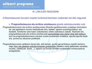 III. LAN-ILDO NAGUSIAK  2.Eleaniztasunari buruzko irizpide funtzional berriaren araberako lan-ildo nagusiak c.  Progresibotasuna eta erritmo aniztasuna  gizarte adostasunerako zubi Progresibotasunaren eta erritmo aniztasunaren filosofia egokitasunaren zutabean bermatzen da, eta egokitasun horren heldulekuak dira, batetik, egoera soziolinguistikoa, eta, bestetik, herritarren (eta haien ordezkarien) arteko adostasun zabala. Nolanahi ere, progresibotasunak eta erritmo aniztasunak  aurrerabidea izan behar dute beti helburu ; ezin da progresibotasunaren izenean onartu euskararen erabilera, apurka-apurka bada ere, aurrera ez daraman politikarik. Progresibotasunaren aplikazio berezi eta, aldi berean, guztiz garrantzitsua mamitu beharra dago  haur eta gazteen eskolaz kanpoko jardueretan  (taldeko nahiz bakarkako aisialdia, musika, udalekuak, kirola…), esparru ez-formal horietan euskarazko mintza-jarduna areagotzeko 