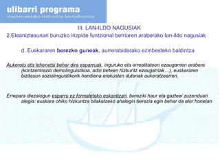III. LAN-ILDO NAGUSIAK  2.Eleaniztasunari buruzko irizpide funtzional berriaren araberako lan-ildo nagusiak d. Euskararen  berezko guneak , aurrerabiderako ezinbesteko baldintza Aukeratu eta lehenetsi behar dira esparruak , inguruko eta errealitateen ezaugarrien arabera (kontzentrazio demolinguistikoa, adin tarteen hizkuntz ezaugarriak…), euskararen bizitasun soziolinguistikorik handiena erakusten dutenak aukeratzearren. Errepara diezaiogun  esparru ez formaletako eskaintzari , bereziki haur eta gazteei zuzenduari alegia: euskara ohiko hizkuntza bilakatzeko ahalegin berezia egin behar da alor honetan   