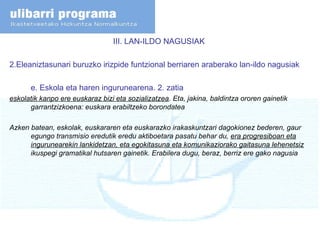 III. LAN-ILDO NAGUSIAK  2.Eleaniztasunari buruzko irizpide funtzional berriaren araberako lan-ildo nagusiak e. Eskola eta haren ingurunearena. 2. zatia eskolatik kanpo ere euskaraz bizi eta sozializatzea . Eta, jakina, baldintza ororen gainetik garrantzizkoena: euskara erabiltzeko borondatea Azken batean, eskolak, euskararen eta euskarazko irakaskuntzari dagokionez bederen, gaur egungo transmisio eredutik eredu aktiboetara pasatu behar du,  era progresiboan eta ingurunearekin lankidetzan, eta egokitasuna eta komunikaziorako gaitasuna lehenetsiz  ikuspegi gramatikal hutsaren gainetik. Erabilera dugu, beraz, berriz ere gako nagusia 