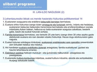 III. LAN-ILDO NAGUSIAK (2) 3.Lehentasunezko ildoak xxi.mende hasierako hizkuntza politikarentzat 14 1. Euskararen ezagupena eta erabilera  belaunaldi berrietan  bermatzea. 2. Euskara ohiko hizkuntza izango duten  arnasgune eta funtzioak  zaindu, indartu eta hedatzea, euskararen belaunez belauneko transmisioa bermatzeko eta erreferentzialtasun soziala indartzeko.Azken batean, helburua ez baita euskararen ezagutza zabaltzea, besterik gabe, baizik eta euskal hiztunak sortzea. 3.  Familia-transmisioa  bermatzea, oso bereziki 25 urte barru izango diren 30 urtez azpiko gazte elebidunek euskara ere izan dezaten etxeko hizkuntza. Hauxe dugu etorkizunaren gako nagusia. 4. Euskal hiztunen erkidegoa trinkotzea,  euskararen erabilerarako sare operatibo  presentzialak zein birtualak hedatuz eta indartuz. 5. Hiri handietan  euskara erabiltzeko aukerak  areagotzea, familia euskaldunei, gazteei eta haurrei lehentasuna emanez.  6.  Elebitasun pasiboa  helduen munduan –eta gutxieneko helburutzat– areagotzea eta prestigiatzea.  7. Euskarazko  kultura kontsumoa  indartzea, euskal kultura industria, ekoizle eta sortzaileekiko ikuspegi askatzaile batetik.  