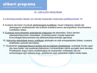 III. LAN-ILDO NAGUSIAK  3.Lehentasunezko ildoak xxi.mende hasierako hizkuntza politikarentzat 14 8. Euskara eta haren munduak  etorkinengana hurbiltzea , hauen integrazio zabala eta aberasgarria ahalbidetzeko eta euskara erabilera-eremu demografikoki dinamikoetara hurbiltzeko xedez.  9.  Euskaraz komunikatzeko estandarrak malgutzea  eta aberastea, hiztun berrien adierazkortasunaren mesedetan. Zuzentasunaren irizpide bakarretik komunikagarritasunarenera eta adierazkortasunarenera igarotzea.  10.  Hizkuntza eskubideak eremu publikoan  aitortzeko ez ezik errespetatzeko bidean, euskara erabiltzeko aukerak bermatzea. 11. Euskararen  erakargarritasuna lantzea eta era egokian proiektatzea : euskarak mundu ugari ditu bere baitan, eta euskarara datozenen munduentzako tokirik ere badu bere barnean. Proiektatzen dugun baino anizkoitzagoa da euskararen unibertsoa, eta are anizkoitzagoa egin beharra dugu, gizartearen pare anizkoitza izatera iritsiko bada. 