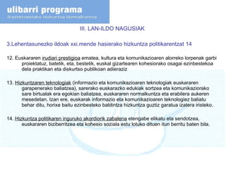 III. LAN-ILDO NAGUSIAK  3.Lehentasunezko ildoak xxi.mende hasierako hizkuntza politikarentzat 14 12. Euskararen  irudiari prestigioa  ematea, kultura eta komunikazioaren alorreko lorpenak garbi proiektatuz, batetik, eta, bestetik, euskal gizartearen kohesiorako osagai ezinbestekoa dela praktikan eta diskurtso publikoan adieraziz 13.  Hizkuntzaren teknologiak  (informazio eta komunikazioaren teknologiak euskararen garapenerako baliatzea), sarerako euskarazko edukiak sortzea eta komunikaziorako sare birtualak era egokian baliatzea, euskararen normalkuntza eta erabilera aukeren mesedetan. Izan ere, euskarak informazio eta komunikazioaren teknologiez baliatu behar ditu, horixe baitu ezinbesteko baldintza hizkuntza guztiz garatua izatera iristeko. 14.  Hizkuntza politikaren inguruko akordiorik zabalena  etengabe elikatu eta sendotzea, euskararen biziberritzea eta kohesio soziala estu lotuko dituen itun berritu baten bila. 