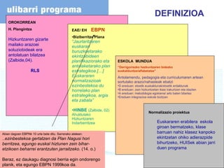 EAE/ EH  EBPN Biziberritze Plana “ Jaurlaritzaren euskarari buruzkoetarako ekintzabideen planifikaziorako eta antolaketarako plan estrategikoa […] Euskararen normalizazioak ezinbestekoa du horrelako plan estrategikoa, argia eta zabala” HINBE  (Zalbide, 02) Ahuldutako Hizkuntzaren Indarberritzea Normalizazio proiektua Euskararen erabilera  eskola giroan bermatzeko, klase barruan nahiz klasez kanpoko ekintzetan ohiko adierazpide bihurtzeko, HUISek abian jarri duen programa ESKOLA  MUNDUA “ Derrigorrezko hezkuntzaren bidezko euskalduntze/alfabetatze” Antolamendu, pedagogia eta curriculumaren artean sortutako arazo/nahasteak ebatzi D ereduan: etxetik euskaldunak/etxetik erdaldunak B ereduan: zein hizkuntzetan ikasi irakurtzen eta idazten A ereduan: metodologia egokiena/ arlo baten bitartez Ereduen integrazioa eskola bizitzan  OROKORREAN H. Plangintza Hizkuntzaren gizarte mailako arazoei soluziobideak era  antolatuan bilatzea (Zalbide,04). RLS DEFINIZIOA Abian dagoen EBPNk 10 urte bete ditu. Sarrerako atelean: ... ezinbestekoa gertatzen da Plan Nagusi hori berritzea, egungo euskal hiztunen zein bihar-etzikoen beharrei erantzuten jarraitzeko.  (14. o.) Beraz, ez daukagu diagnosi berria egin ondorengo planik, eta egungo EBPN 1999koa da. 