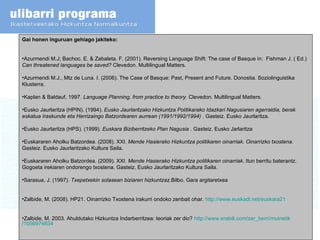 Gai honen inguruan gehiago jakiteko:  Azurmendi M.J; Bachoc. E. & Zabaleta. F. (2001). Reversing Language Shift: The case of Basque   in:  Fishman J. ( Ed.)  Can threatened languages be saved?  Clevedon. Multilingual Matters. Azurmendi M.J., Mtz de Luna. I. (2006). The Case of Basque: Past, Present and Future. Donostia. Soziolinguistika Klusterra.  Kaplan & Baldauf, 1997.  Language Planning, from practice to theory.  Clevedon. Multilingual Matters. Eusko Jaurlaritza (HPIN). (1994).  Eusko Jaurlaritzako Hizkuntza Politikarako Idazkari Nagusiaren agerraldia, berak eskatua Iraskunde eta Herrizaingo Batzordearen aurrean (1991/1992/1994)  . Gasteiz. Eusko Jaurlaritza. Eusko Jaurlaritza (HPS). (1999).  Euskara Biziberritzeko Plan Nagusia  . Gasteiz. Eusko Jarlaritza Euskararen Aholku Batzordea. (2008). XXI.  Mende Hasierako Hizkuntza politikaren oinarriak .  Oinarrizko txostena . Gasteiz. Eusko Jaurlaritzako Kultura Saila. Euskararen Aholku Batzordea. (2009). XXI.  Mende Hasierako Hizkuntza politikaren oinarriak . Itun berritu baterantz. Gogoeta irekiaren ondorengo txostena. Gasteiz. Eusko Jaurlaritzako Kultura Saila. Sarasua, J. (1997).  Txepetxekin solasean biziaren hizkuntzaz. Bilbo. Gara argitaretxea  Zalbide, M. (2008). HP21. Oinarrizko Txostena irakurri ondoko zenbait ohar.  http:// www.euskadi.net /euskara21 Zalbide, M. 2003. Ahuldutako Hizkuntza Indarberritzea: teoriak zer dio?  http:// www.erabili.com / zer_berri / muinetik /1056974834   
