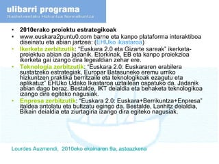 2010erako proiektu estrategikoak www.euskara2puntu0.com barne eta kanpo plataforma interaktiboa diseinatu eta abian jartzea: ( EHUko ikastaroa ) Ikerketa zerbitzutik : “Euskara 2.0 eta Gizarte sareak” ikerketa-proiektua abian da jadanik. Etorkinak, EB eta kanpo proiekzioa ikerketa gai izango dira legealdian zehar ere.  Teknologia zerbitzutik : “Euskara 2.0: Euskararen erabilera sustatzeko estrategiak, Europar Batasuneko eremu urriko hizkuntzen praktika berritzaile eta teknologikoak ezagutu eta aplikatuz” EHUko Udako Ikastaroa uztailean ospatuko da. Jadanik abian dago beraz. Bestalde, IKT deialdia eta behaketa teknologikoa izango dira egiteko nagusiak.  Enpresa zerbitzutik : “Euskara 2.0: Euskara+Berrikuntza+Enpresa” italdea antolatu eta bultzatu egingo da. Bestalde, Lanhitz deialdia, Bikain deialdia eta ziurtagiria izango dira egiteko nagusiak.  Lourdes  Auzmendi ,  2010eko  ekainaren  9a,  asteazkena 