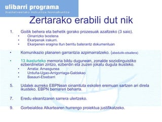 Zertarako erabili dut nik Goitik behera eta behetik gorako prozesuak azaltzeko (3 saio). Oinarrizko txostena Ekarpenak irakurri. Ekarpenen eragina Itun berritu baterantz dokumentuan Komunikazio planaren garrantzia azpimarratzeko. ( abedutik-otsailera) 13  ikasturteko  memoria  bildu dugunean, zonalde soziolinguistiko ezberdinetan zintzo, ezberdin eta zuzen jokatu dugula ikusteko.  Arratia: Arnasgunea Urduña-Ugao-Arrigorriaga-Galdakao Basauri-Etxebarri Udalek aurreko EBPNean oinarrituta eskolen eremuan sartzen ari direla ikusteko. EBPN berriaren beharra. Eredu eleanitzaren sarrera ulertzeko.  Gorbeialdea Alkartearen hurrengo proiektua justifikatzeko. 