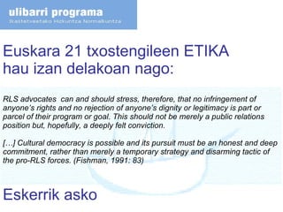 Euskara 21 txostengileen ETIKA hau izan delakoan nago: RLS advocates  can and should stress, therefore, that no infringement of anyone’s rights and no rejection of anyone’s dignity or legitimacy is part or parcel of their program or goal. This should not be merely a public relations position but, hopefully, a deeply felt conviction.  […] Cultural democracy is possible and its pursuit must be an honest and deep commitment, rather than merely a temporary strategy and disarming tactic of the pro-RLS forces. (Fishman, 1991: 83) Eskerrik asko 