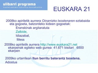 EUSKARA 21 2008ko apiriletik aurrera  Oinarrizko txostenaren  eztabaida eta gogoeta, batzordeko kideen gogoetak: Eranskinak argitaratuta Zalbide ,  Idiazabal,   Mess 2008ko apiriletik aurrera  http://www.euskara21.net  ekarpenak egiteko web gunea  41.671 bisitari  6500 ekarpen  2009ko urtarrilean  Itun berritu baterantz txostena. Adostua 