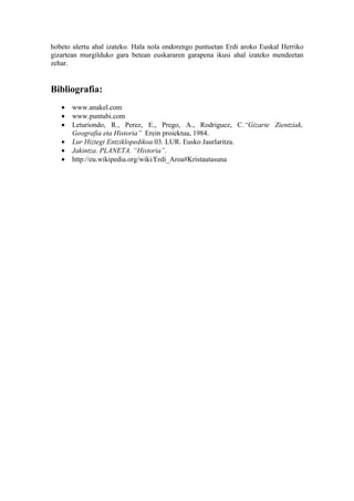 hobeto ulertu ahal izateko. Hala nola ondorengo puntuetan Erdi aroko Euskal Herriko
gizartean murgilduko gara betean euskararen garapena ikusi ahal izateko mendeetan
zehar.


Bibliografia:
   •   www.anakel.com
   •   www.puntubi.com
   •   Leturiondo, R., Perez, E., Prego, A., Rodriguez, C.“Gizarte Zientziak,
       Geografia eta Historia” Erein proiektua, 1984.
   •   Lur Hiztegi Entziklopedikoa.03. LUR. Eusko Jaurlaritza.
   •   Jakintza. PLANETA. “Historia”.
   •   http://eu.wikipedia.org/wiki/Erdi_Aroa#Kristautasuna
 