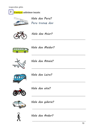 Laguntza gela

 2   Erantzun adibidean bezala:

                     Nola doa Peru?
                     Peru trenez doa.


                      Nola doa Asier?



                     Nola doa Maider?



                     Nola doa Amaia?



                     Nola doa Leire?



                     Nola doa aita?



                     Nola doa gidaria?



                     Nola doa Ander?

                                         10
 