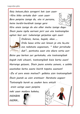 Laguntza gela


 Goiz batean,ideia zoragarri bat izan zuen.
 -Nire bikia sortuko dut- esan zuen.
 Bera panpina izango da, eta ni persona,
 baina berdin-berdinak izango gara.
 Nire anaia izango da eta elkar maite izango dugu.
 Stein jauna ispilu aurrean jarri zen eta txotxongiloa
 egiten hasi zen. Lehenengo gorputza egin zuen.
                Ondoren, burua, begiak, ahoa …
                Ordu luzez aritu zen lanean jo eta ke,eta
                oso nekatuta zegoenean, “ bihar jarraituko
                dut”, pentsatu zuen eta ohera sartu zen.
 Baina gau hartan zer gertatuko, eta txotxongiloak
 begiak ireki zituen!, txotxongiloak bizia hartu zuen!
 Hurrengo goizean, Stein jauna esnatu zenean, a zelako
 ezustekoa hartu zuena bizirik topatu zuenean!
 -Zu al zara anaia maitea?- galdetu zion txotxongiloak.
 Stein jaunak ez zion erantzun. Ikaratuta zegoen.
 Txotxongilo hurak ez zeukan bere antzik,
   orain ezingo zuen panpina
 nahi zuen modura bukatu,
 INONDIK
 INORA…

                                                             2
 