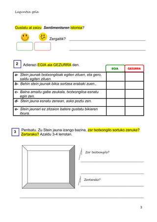 Laguntza gela




Gustatu al zaizu Sentimentoren istorioa?


                     Zergaitik?




2    Adierazi EGIA ala GEZURRA den.
                                                               EGIA   GEZURRA

a- Stein jaunak txotxongiloak egiten zituen, eta gero,
   saldu egiten zituen.
b- Behin stein jaunak bikia sortzea erabaki zuen.,

c- Baina amaitu gabe zeukala, txotxongiloa esnatu
   egin zen.
d- Stein jauna esnatu zenean, asko poztu zen.

e- Stein jaunari ez zitzaion batere gustatu bikiaren
   itxura.



3   Pentsatu. Zu Stein jauna izango bazina, zer txotxongilo sortuko zenuke?
    Zertarako? Azaldu 3-4 lerrotan.



                                            Zer txotxongilo?




                                           Zertarako?




                                                                              3
 