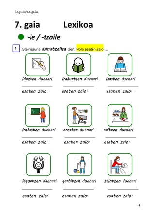 Laguntza gela



7. gaia                   Lexikoa
       -le / -tzaile
1   Stein jauna asmatzailea zen. Nola esaten zaio …




    idazten duenari      irakurtzen duenari      ikasten duenari


    esaten zaio.         esaten zaio.            esaten zaio.




    irakasten duenari     erosten duenari       saltzen duenari

    esaten zaio.          esaten zaio.          esaten zaio.




    laguntzen duenari     garbitzen duenari     zaintzen duenari


    esaten zaio.         esaten zaio.             esaten zaio.
                                                                   4
 