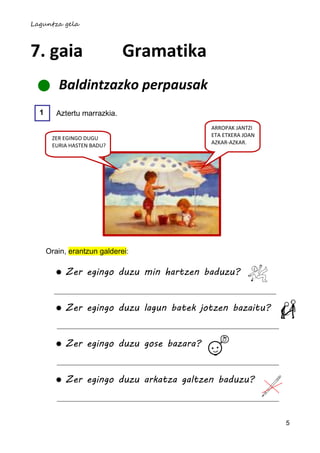Laguntza gela



7. gaia                       Gramatika
         Baldintzazko perpausak
  1      Aztertu marrazkia.
                                           ARROPAK JANTZI
                                           ETA ETXERA JOAN
       ZER EGINGO DUGU
                                           AZKAR-AZKAR.
       EURIA HASTEN BADU?




      Orain, erantzun galderei:

           Zer egingo duzu min hartzen baduzu?


           Zer egingo duzu lagun batek jotzen bazaitu?


           Zer egingo duzu gose bazara?


           Zer egingo duzu arkatza galtzen baduzu?



                                                             5
 