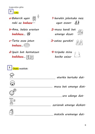 Laguntza gela

    2
         Lotu:

a-Bakarrik egon             1-harekin jolastuko naiz
        nahi ez baduzu...      egun osoan.

b-Ama, baloia erosten       2-musu handi bat
        badidazu…             emango dizut.

c-Tarta osoa jaten          3-zatoz gurekin!
        baduzu…

d-Ipuin bat kontatzen       4-tripako mina
        badidazu…             hasiko zaizu.


3
        Osatu esaldiak:


                                aterkia hartuko dut.


                              musu bat emango diot.


                                    ura edango dut.
Saioa


                             zorionak emango dizkiot.


                              motxila eramango dut.


                                                       6
 